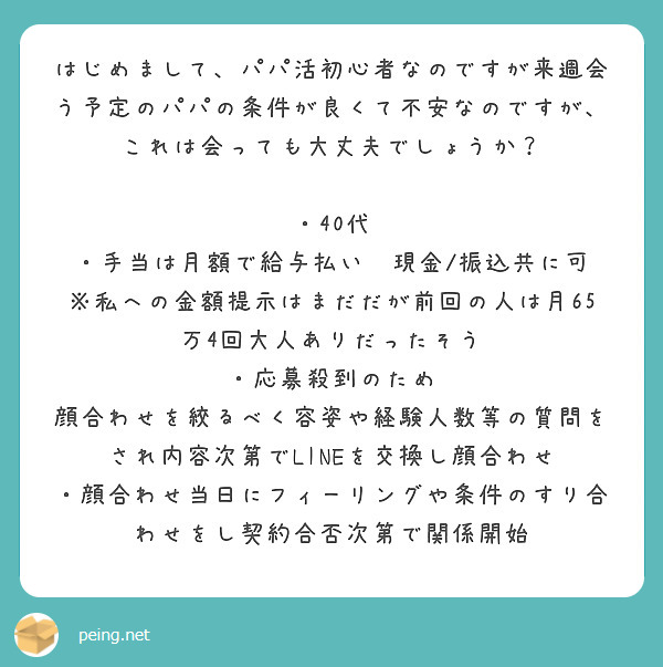 はじめまして、パパ活初心者なのですが来週会う予定のパパの条件が良くて不安なのですが、これは会っても大丈夫でしょうか？

・40代 
・手当は月額で給与払い　現金/振込共に可
※私への金額提示はまだだが前回の人は月65万4回大人ありだったそう
・応募殺到のため 顔合わせを絞るべく容姿や経験人数等の質問をされ内容次第でLINEを交換し顔合わせ
・顔合わせ当日にフィーリングや条件のすり合わせをし契約合否次第で関係開始