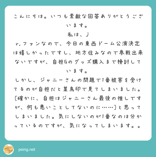 こんにちは。いつも素敵な回答ありがとうございます。
私は、J r.ファンなので、今日の東西ドーム公演決定は嬉しかったですし、地方住みなので参戦出来ないですが、自担Gのグッズ購入まで検討しています。
しかし、ジャニーさんの問題で1番被害を受けてるのが自担だと某鳥印で見てしまいました。[確かに、自担はジャニーさん最後の推しですが、何も悪いことしてないのに……]と思ってしまいました。気にしないのが1番なのは分かっているのですが、気になってしまいます。。
