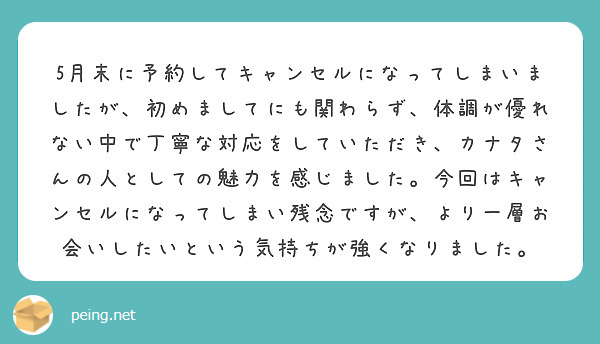 5月末に予約してキャンセルになってしまいましたが、初めましてにも関わらず、体調が優れない中で丁寧な対応をしていただき、カナタさんの人としての魅力を感じました。今回はキャンセルになってしまい残念ですが、より一層お会いしたいという気持ちが強くなりました。