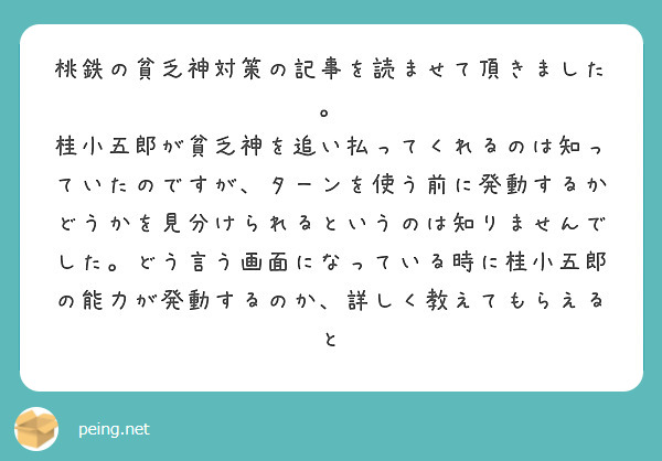 桃鉄の貧乏神対策の記事を読ませて頂きました。
桂小五郎が貧乏神を追い払ってくれるのは知っていたのですが、ターンを使う前に発動するかどうかを見分けられるというのは知りませんでした。どう言う画面になっている時に桂小五郎の能力が発動するのか、詳しく教えてもらえると
