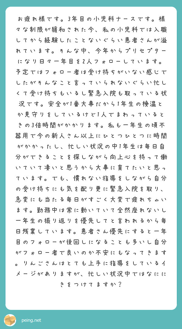 お疲れ様です。3年目の小児科ナースです。様々な制限が緩和された今、私の小児科では入職してから経験したことないぐらい患者さんが溢れています。そんな中、今年からプリセプターになり日々一年目を2人フォローしています。予定ではフォロー者は受け持ちがいない感じでしたがそんなこと言っていられないぐらい忙しくて受け持ちもいるし緊急入院も取っている状況です。安全が1番大事だから1年生の検温とか見守りをしているけど1人でまわっているときの3倍時間がかかります。私も一年生の頃不器用で今の新人さん以上にひとつひとつに時間がかかったし、忙しい状況の中1年生は毎日自分ができることを探しながら向上心を持って働いていて凄いと思うから大事に育てたいと思っています。でも、慣れない指導をしながら自分の受け持ちにも気を配り更に緊急入院を取り、急変にも当たる毎日がすごく大変で疲れちゃいます。勤務中は常に動いていて全然座れないし一年生の振り返りを優先してと言われるから毎日残業しています。患者さん優先にすると一年目のフォローが後回しになることも多いし自分がフォロー者で良いのか不安にもなってきます。りんごさんはとても上手に指導をしているイメージがありますが、忙しい状況中ではなににきをつけてますか？