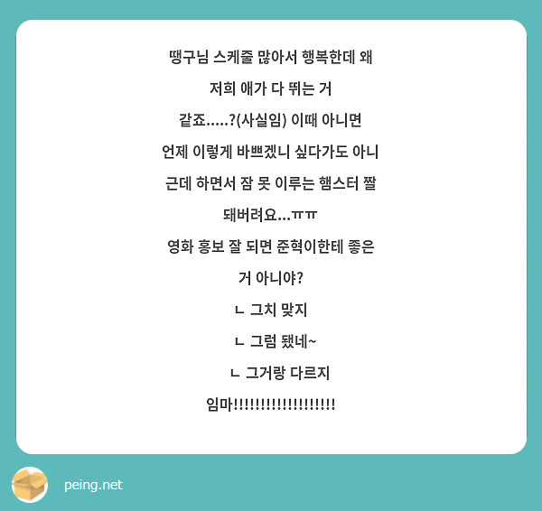 땡구님 스케줄 많아서 행복한데 왜 저희 애가 다 뛰는 거 같죠.....?(사실임) 이때 아니면 언제 이렇게 바쁘겠니 싶다가도 아니 근데 하면서 잠 못 이루는 햄스터 짤 돼버려요...ㅠㅠ 
영화 홍보 잘 되면 준혁이한테 좋은 거 아니야? 
ㄴ 그치 맞지 
  ㄴ 그럼 됐네~ 
     ㄴ 그거랑 다르지 임마!!!!!!!!!!!!!!!!!!! 