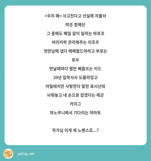 >우리 애< 사고친다고 선실에 자물쇠 박은 흰해단
그 중에도 매일 같이 일하는 마르코
머리카락 관리해주는 이조우
첫만남에 냅다 에메랄드야라고 부르는 로우
만날때마다 잼민 배틀뜨는 키드
29년 집착서사 도플라밍고
어릴때지만 사랑한다 말한 로시난테
놔줘놓고 내 손으로 잡겠다는 해군 카이그
와노쿠니에서 기다리는 야마토

작가님 이게 왜 노맨스죠...? 