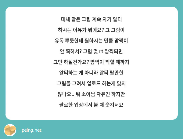 대체 같은 그림 계속 자기 알티 하시는 이유가 뭐에요? 그 그림이 유독 뿌듯한데 원하시는 만큼 맘찍이 안 찍혀서? 그럼 몇 rt 맘찍되면 그만 하실건가요? 맘찍이 찍힐 때까지 알티하는 게 아니라 알티 탈만한 그림을 그려서 업로드 하는게 맞지 않나요.. 뭐 소이님 자유긴 하지만 팔로한 입장에서 볼 때 웃겨서요 