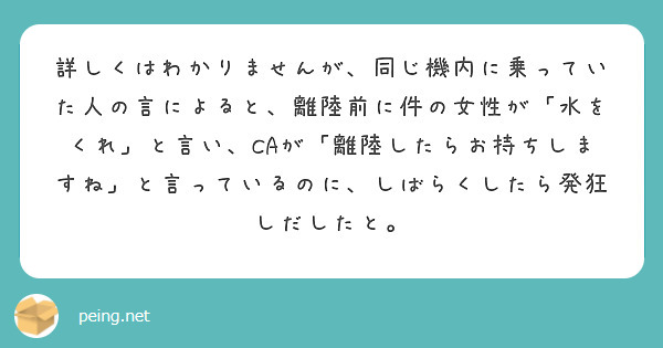 詳しくはわかりませんが、同じ機内に乗っていた人の言によると、離陸前に件の女性が「水をくれ」と言い、CAが「離陸したらお持ちしますね」と言っているのに、しばらくしたら発狂しだしたと。
