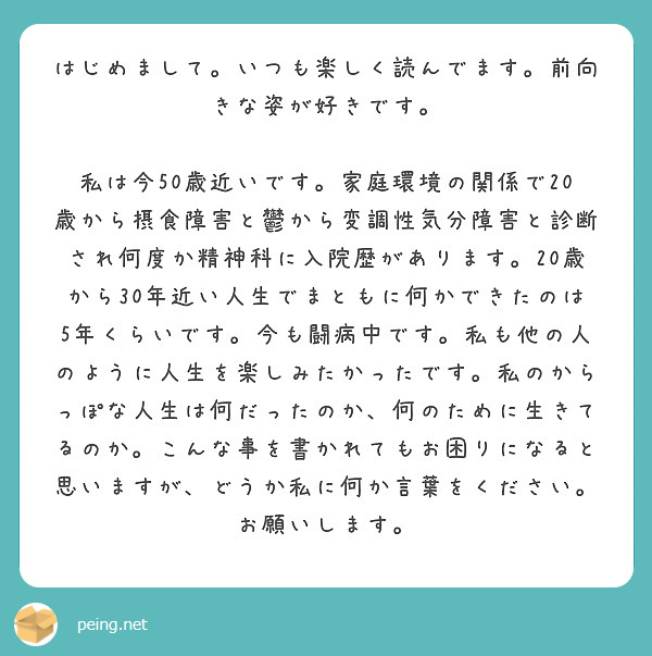 はじめまして。いつも楽しく読んでます。前向きな姿が好きです。
　私は今50歳近いです。家庭環境の関係で20歳から摂食障害と鬱から変調性気分障害と診断され何度か精神科に入院歴があります。20歳から30年近い人生でまともに何かできたのは5年くらいです。今も闘病中です。私も他の人のように人生を楽しみたかったです。私のからっぽな人生は何だったのか、何のために生きてるのか。こんな事を書かれてもお困りになると思いますが、どうか私に何か言葉をください。お願いします。