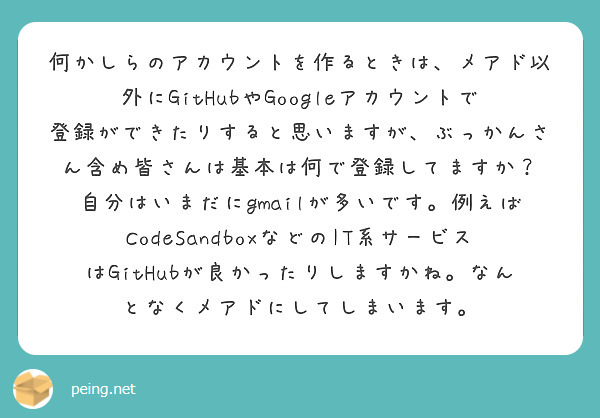何かしらのアカウントを作るときは、メアド以外にGitHubやGoogleアカウントで登録ができたりすると思いますが、ぶっかんさん含め皆さんは基本は何で登録してますか？
自分はいまだにgmailが多いです。例えばCodeSandboxなどのIT系サービスはGitHubが良かったりしますかね。なんとなくメアドにしてしまいます。
