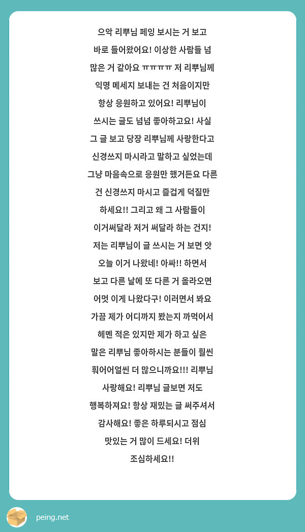 으악 리뿌님 페잉 보시는 거 보고 바로 들어왔어요! 이상한 사람들 넘 많은 거 같아요 ㅠㅠㅠㅠ 저 리뿌님께 익명 메세지 보내는 건 처음이지만 항상 응원하고 있어요! 리뿌님이 쓰시는 글도 넘넘 좋아하고요! 사실 그 글 보고 당장 리뿌님께 사랑한다고 신경쓰지 마시라고 말하고 싶었는데 그냥 마음속으로 응원만 했거든요 다른 건 신경쓰지 마시고 즐겁게 덕질만 하세요!! 그리고 왜 그 사람들이 이거써달라 저거 써달라 하는 건지! 저는 리뿌님이 글 쓰시는 거 보면 앗 오늘 이거 나왔네! 아싸!! 하면서 보고 다른 날에 또 다른 거 올라오면 어멋 이게 나왔다구! 이러면서 봐요 가끔 제가 어디까지 봤는지 까먹어서 헤멘 적은 있지만 제가 하고 싶은 말은 리뿌님 좋아하시는 분들이 훨씬 훠어어얼씬 더 많으니까요!!! 리뿌님 사랑해요! 리뿌님 글보면 저도 행복하져요! 항상 재밌는 글 써주셔서 감사해요! 좋은 하루되시고 점심 맛있는 거 많이 드세요! 더위 조심하세요!!