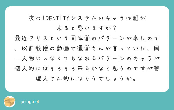 次のIDENTITYシステムのキャラは誰が来ると思いますか？
最近アリスという同陣営のパターンが来たので、以前教授の動画で運営さんが言っていた、同一人物じゃなくてもなれるパターンのキャラが個人的にはそろそろ来るかなと思うのですが管理人さん的にはどうでしょうか。