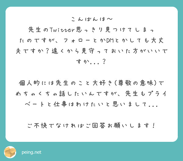 こんばんは〜
先生のTwitter思っきり見つけてしまったのですが、フォローとかDMとかしても大丈夫ですか？遠くから見守っておいた方がいいですか...？

個人的には先生のこと大好き(尊敬の意味)でめちゃくちゃ話したいんですが、先生もプライベートと仕事はわけたいと思いまして...

ご不快でなければご回答お願いします！

