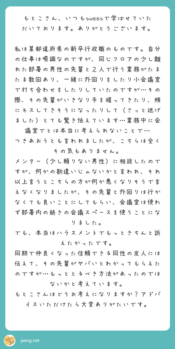 もとこさん、いつもtweetで学ばせていただいております。ありがとうございます。

私は某都道府県の新卒行政職のものです。自分の仕事は順調なのですが、同じフロアの少し離れた部署の男性の先輩と２人で行う業務がたまたま数回あり、一緒に外回りをしたり小会議室で打ち合わせをしたりしていたのですが…その際、その先輩がいきなり手を握ってきたり、頬にキスしてきそうになったりして（さっと逃げました）とても驚き怯えています…業務中に会議室でとは本当に考えられないことで…
つきあおうとも言われましたが、こちらは全くその気もありません。
メンター（少し頼りない男性）に相談したのですが、何かの勘違いじゃないかと言われ、それ以上言うとこちらの方が何か悪くなりそうで言えなくなりましたが、その先輩と外回りは行かなくても良いことにしてもらい、会議室は使わず部署内の続きの会議スペースを使うことになりました。
でも、本当はハラスメントでもっときちんと訴えたかったです。
同期で仲良くなった信頼できる同性の友人には伝えて、その先輩がヤバいとわかってもらえたのですが…もっととるべき方法があったのではないかと考えています。
もとこさんはどうお考えになりますか？アドバイスいただけたら大変ありがたいです。