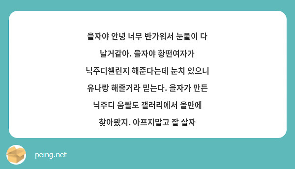 을자야 안녕 너무 반가워서 눈물이 다 날거같아. 을자야 황떤여자가 닉주디챌린지 해준다는데 눈치 있으니 유나랑 해줄거라 믿는다. 을자가 만든 닉주디 움짤도 갤러리에서 올만에 찾아봤지. 아프지말고 잘 살자