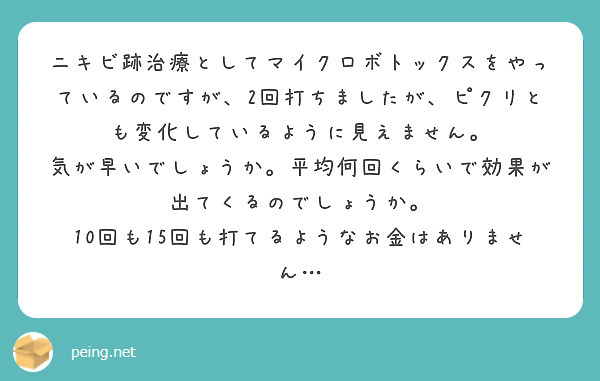 ニキビ跡治療としてマイクロボトックスをやっているのですが、2回打ちましたが、ピクリとも変化しているように見えません。
気が早いでしょうか。平均何回くらいで効果が出てくるのでしょうか。
10回も15回も打てるようなお金はありません…