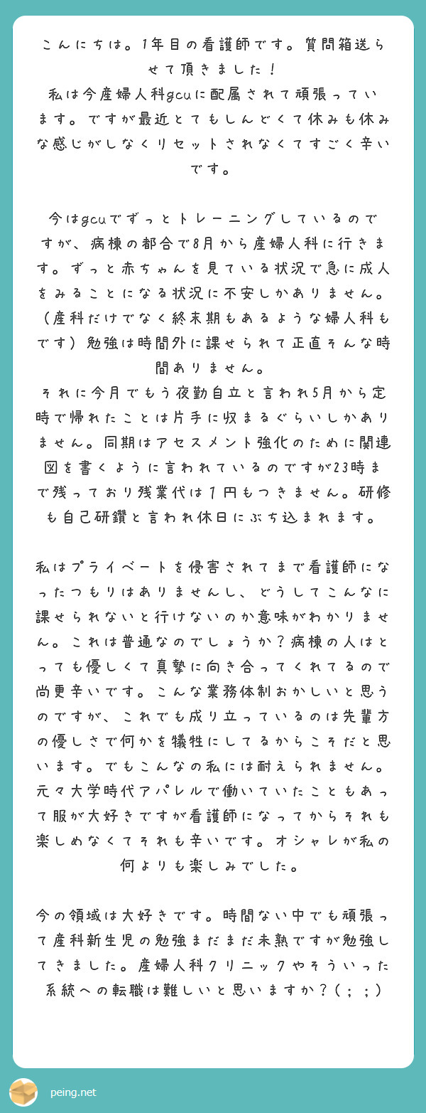 こんにちは。1年目の看護師です。質問箱送らせて頂きました！
私は今産婦人科gcuに配属されて頑張っています。ですが最近とてもしんどくて休みも休みな感じがしなくリセットされなくてすごく辛いです。

今はgcuでずっとトレーニングしているのですが、病棟の都合で8月から産婦人科に行きます。ずっと赤ちゃんを見ている状況で急に成人をみることになる状況に不安しかありません。（産科だけでなく終末期もあるような婦人科もです）勉強は時間外に課せられて正直そんな時間ありません。
それに今月でもう夜勤自立と言われ5月から定時で帰れたことは片手に収まるぐらいしかありません。同期はアセスメント強化のために関連図を書くように言われているのですが23時まで残っており残業代は１円もつきません。研修も自己研鑽と言われ休日にぶち込まれます。

私はプライベートを侵害されてまで看護師になったつもりはありませんし、どうしてこんなに課せられないと行けないのか意味がわかりません。これは普通なのでしょうか？病棟の人はとっても優しくて真摯に向き合ってくれてるので尚更辛いです。こんな業務体制おかしいと思うのですが、これでも成り立っているのは先輩方の優しさで何かを犠牲にしてるからこそだと思います。でもこんなの私には耐えられません。元々大学時代アパレルで働いていたこともあって服が大好きですが看護師になってからそれも楽しめなくてそれも辛いです。オシャレが私の何よりも楽しみでした。

今の領域は大好きです。時間ない中でも頑張って産科新生児の勉強まだまだ未熟ですが勉強してきました。産婦人科クリニックやそういった系統への転職は難しいと思いますか？(；；)