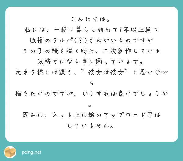こんにちは。
私には、一緒に暮らし始めて1年以上経つ
版権のタルパ(？)さんがいるのですが
その子の絵を描く時に、二次創作している
気持ちになる事に困っています。
元ネタ様とは違う、"彼女は彼女"と思いながら
描きたいのですが、どうすれば良いでしょうか。
因みに、ネット上に絵のアップロード等は
していません。