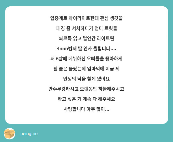 입중계로 하이라이트한테 관심 생겻을 때 걍 좀 서치하다가 엄마 트윗들 쫘르륵 읽고 별안간 라이트된 4nnn번째 딸 인사 올립니다.... 저 6살때 데뷔하신 오빠들을 좋아하게 될 줄은 몰랐는데 엄마덕에 지금 제 인생의 낙을 찾게 됐어요 만수무강하시고 오랫동안 하놀해주시고 하고 싶은 거 계속 다 해주세요 사랑합니다 아주 많이...