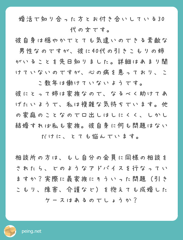 婚活で知り合った方とお付き合いしている30代の女です。
彼自身は穏やかでとても気遣いのできる素敵な男性なのですが、彼に40代の引きこもりの姉がいることを先日知りました。詳細はあまり聞けていないのですが、心の病を患っており、ここ数年は働けていないようです。
彼にとって姉は家族なので、なるべく助けてあげたいようで、私は複雑な気持ちでいます。他の家庭のことなので口出しはしにくく、しかし結婚すれば私も家族。彼自身に何も問題はないだけに、とても悩んでいます。

相談所の方は、もし自分の会員に同様の相談をされたら、どのようなアドバイスを行なっていますか？実際に義家族にそういった問題（引きこもり、障害、介護など）を抱えても成婚したケースはあるのでしょうか？
