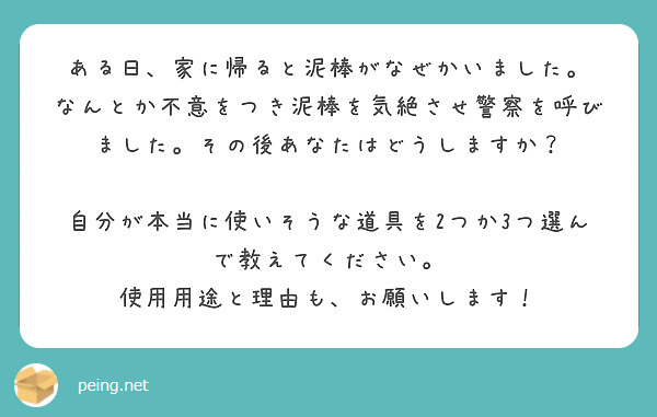 ある日、家に帰ると泥棒がなぜかいました。
なんとか不意をつき泥棒を気絶させ警察を呼びました。その後あなたはどうしますか？

自分が本当に使いそうな道具を2つか3つ選んで教えてください。
使用用途と理由も、お願いします！

