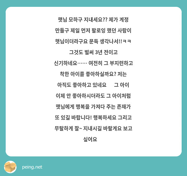 햇님 모하구 지내세요?? 제가 계정 만들구 제일 먼저 팔로잉 했던 사람이 햇님이더라구요 문득 생각나서!!ㅋㅋ 그것도 벌써 3년 전이고 신기하네요…… 여전히 그 부지런하고 착한 아이를 좋아하실까요? 저는 아직도 좋아하고 있네요 🙃 그 아이 이제 안 좋아하시더라도 그 아이처럼 햇님에게 행복을 가져다 주는 존재가 또 있길 바랍니다! 행복하세요 그리고 무탈하게 잘~ 지내시길 바랄게요 보고 싶어요 🥹