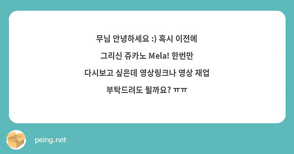 무님 안녕하세요 :) 혹시 이전에 그리신 쥬카노 Mela! 한번만 다시보고 싶은데 영상링크나 영상 재업 부탁드려도 될까요? ㅠㅠ