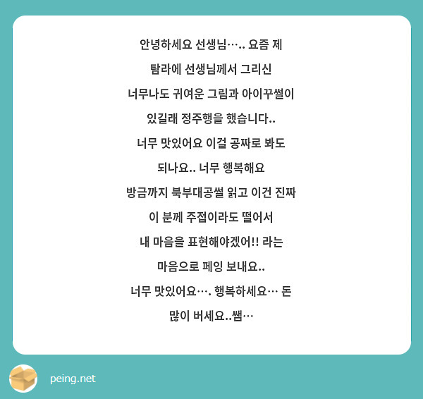 안녕하세요 선생님….. 요즘 제 탐라에 선생님께서 그리신
너무나도 귀여운 그림과 아이꾸썰이 있길래 정주행을 했습니다.. 
너무 맛있어요 이걸 공짜로 봐도 되나요.. 너무 행복해요
방금까지 북부대공썰 읽고 이건 진짜 이 분께 주접이라도 떨어서
내 마음을 표현해야겠어!! 라는 마음으로 페잉 보내요..
너무 맛있어요…. 행복하세요… 돈 많이 버세요..쌤…