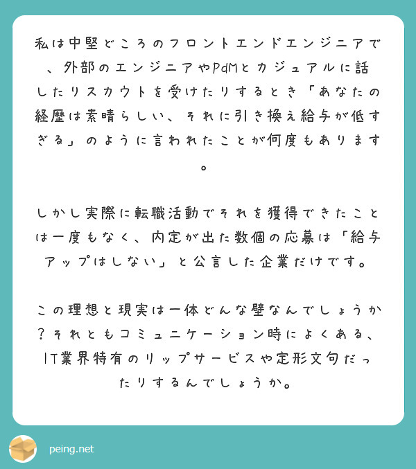 私は中堅どころのフロントエンドエンジニアで、外部のエンジニアやPdMとカジュアルに話したりスカウトを受けたりするとき「あなたの経歴は素晴らしい、それに引き換え給与が低すぎる」のように言われたことが何度もあります。

しかし実際に転職活動でそれを獲得できたことは一度もなく、内定が出た数個の応募は「給与アップはしない」と公言した企業だけです。

この理想と現実は一体どんな壁なんでしょうか？それともコミュニケーション時によくある、IT業界特有のリップサービスや定形文句だったりするんでしょうか。
