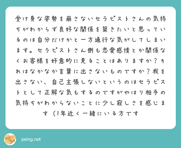受け身な姿勢を崩さないセラピストさんの気持ちがわからず良好な関係を築きたいと思っているのは自分だけかと一方通行な気がしてしまいます。セラピストさん側も恋愛感情とか関係なくお客様を好意的に見ることはありますか？それはなかなか言葉に出さないものですか？我を出さない、自己主張しないというのはセラピストとして正解な気もするのですがやはり相手の気持ちがわからないことに少し寂しさを感じます（1年近く一緒にいる方です