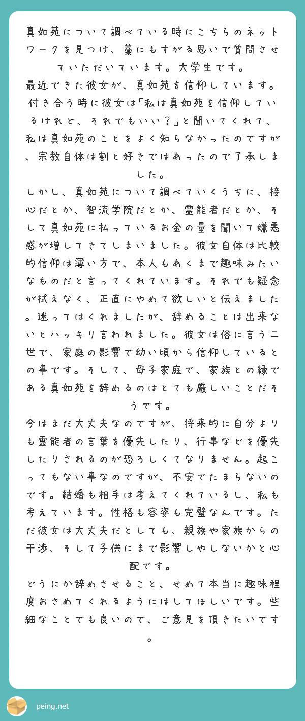 真如苑について調べている時にこちらのネットワークを見つけ、藁にもすがる思いで質問させていただいています。大学生です。
最近できた彼女が、真如苑を信仰しています。
付き合う時に彼女は｢私は真如苑を信仰しているけれど、それでもいい？｣と聞いてくれて、私は真如苑のことをよく知らなかったのですが、宗教自体は割と好きではあったので了承しました。
しかし、真如苑について調べていくうちに、接心だとか、智流学院だとか、霊能者だとか、そして真如苑に払っているお金の量を聞いて嫌悪感が増してきてしまいました。彼女自体は比較的信仰は薄い方で、本人もあくまで趣味みたいなものだと言ってくれています。それでも疑念が拭えなく、正直にやめて欲しいと伝えました。迷ってはくれましたが、辞めることは出来ないとハッキリ言われました。彼女は俗に言う二世で、家庭の影響で幼い頃から信仰しているとの事です。そして、母子家庭で、家族との縁である真如苑を辞めるのはとても厳しいことだそうです。
今はまだ大丈夫なのですが、将来的に自分よりも霊能者の言葉を優先したり、行事などを優先したりされるのが恐ろしくてなりません。起こってもない事なのですが、不安でたまらないのです。結婚も相手は考えてくれているし、私も考えています。性格も容姿も完璧なんです。ただ彼女は大丈夫だとしても、親族や家族からの干渉、そして子供にまで影響しやしないかと心配です。
どうにか辞めさせること、せめて本当に趣味程度おさめてくれるようにはしてほしいです。些細なことでも良いので、ご意見を頂きたいです。