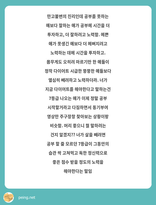 만고불변의 진리인데 공부를 못하는 애보다 잘하는 애가 공부에 시간을 더 투자하고, 더 잘하려고 노력함. 예쁜 애가 못생긴 애보다 더 예뻐지려고 노력하는 데에 시간을 투자하고. 몸무게도 오히려 마르기만 한 애들이 정작 다이어트 시급한 뚱뚱한 애들보다 열심히 빼려하고 노력하더라. 너가 지금 다이어트를 해야한다고 말하는건 7등급 나오는 애가 이제 정말 공부 시작할거라고 다짐하면서 동기부여 영상만 주구장창 찾아보는 상황이랑 비슷함. 머리 좋으니 뭘 말하려는 건지 알겠지?? 너가 살을 빼려면 공부 할 줄 모르던 7등급이 그동안의 습관 싹 고쳐먹고 독한 정신력으로 좋은 점수 받을 정도의 노력을 해야한다는 말임