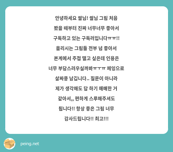 안녕하세요 쌀님! 쌀님 그림 처음 봤을 때부터 진짜 너무너무 좋아서 구독하고 있는 구독러입니다ㅠㅠ!! 올리시는 그림들 전부 넘 좋아서 본계에서 주접 떨고 싶은데 인용은 너무 부담스러우실까봐ㅠㅜㅠ 페잉으로 살짜쿵 남깁니다.. 질문이 아니라 제가 생각해도 답 하기 애매한 거 같아서,, 편하게 스루해주셔도 됩니다!! 항상 좋은 그림 너무 감사드립니다!! 최고!!!