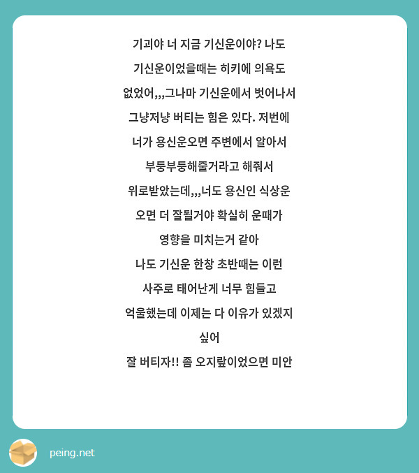 기괴야 너 지금 기신운이야? 나도 기신운이었을때는 히키에 의욕도 없었어,,,그나마 기신운에서 벗어나서 그냥저냥 버티는 힘은 있다. 저번에 너가 용신운오면 주변에서 알아서 부둥부둥해줄거라고 해줘서 위로받았는데,,,너도 용신인 식상운 오면 더 잘될거야 확실히 운때가 영향을 미치는거 같아
나도 기신운 한창 초반때는 이런 사주로 태어난게 너무 힘들고 억울했는데 이제는 다 이유가 있겠지 싶어 
잘 버티자!! 좀 오지랖이었으면 미안 😞 