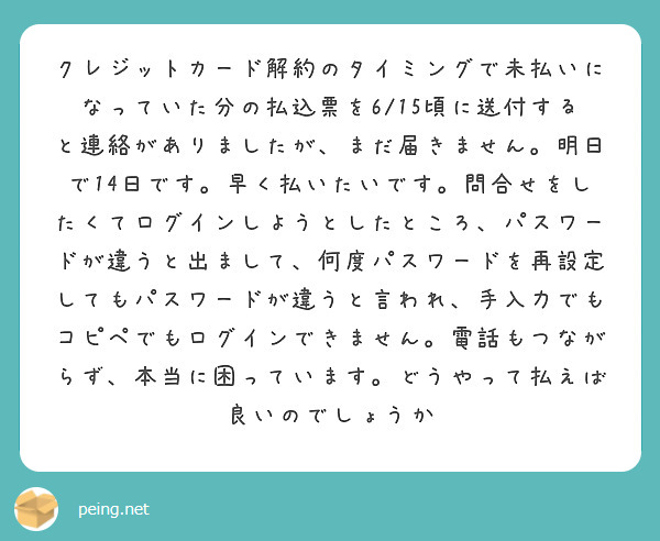 クレジットカード解約のタイミングで未払いになっていた分の払込票を6/15頃に送付すると連絡がありましたが、まだ届きません。明日で14日です。早く払いたいです。問合せをしたくてログインしようとしたところ、パスワードが違うと出まして、何度パスワードを再設定してもパスワードが違うと言われ、手入力でもコピペでもログインできません。電話もつながらず、本当に困っています。どうやって払えば良いのでしょうか