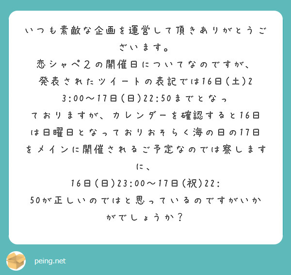 いつも素敵な企画を運営して頂きありがとうございます。
恋シャペ２の開催日についてなのですが、
発表されたツイートの表記では16日(土)23:00～17日(日)22:50までとなっておりますが、カレンダーを確認すると16日は日曜日となっておりおそらく海の日の17日をメインに開催されるご予定なのでは察しますに、
16日(日)23:00～17日(祝)22:50が正しいのではと思っているのですがいかがでしょうか？