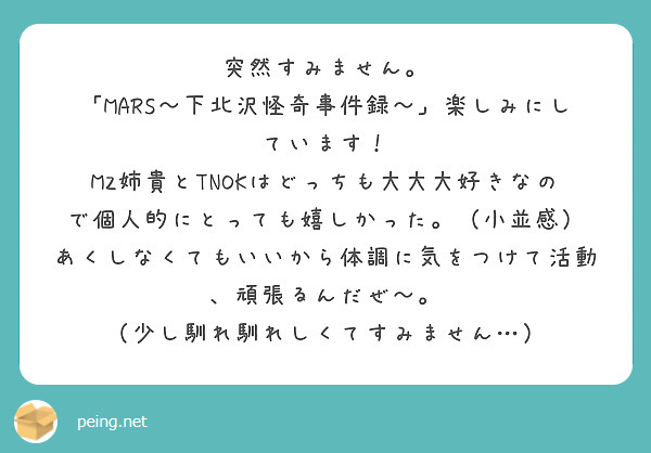 突然すみません。
「MARS〜下北沢怪奇事件録〜」楽しみにしています！
MZ姉貴とTNOKはどっちも大大大好きなので個人的にとっても嬉しかった。（小並感）
あくしなくてもいいから体調に気をつけて活動、頑張るんだぜ〜。
（少し馴れ馴れしくてすみません…）