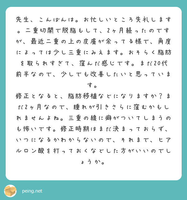 先生、こんばんは。お忙しいところ失礼します。二重切開で脱脂もして、2ヶ月経ったのですが、最近二重の上の皮膚が余ってる様で、角度によっては少し三重にみえます。おそらく脂肪を取られすぎて、窪んだ感じです。まだ20代前半なので、少しでも改善したいと思っています。
修正となると、脂肪移植などになりますか？まだ2ヶ月なので、腫れが引きさらに窪むかもしれませんよね。三重の線に癖がついてしまうのも怖いです。修正時期はまだ決まっておらず、いつになるかわからないので、それまで、ヒアルロン酸を打っておくなどした方がいいのでしょうか。　