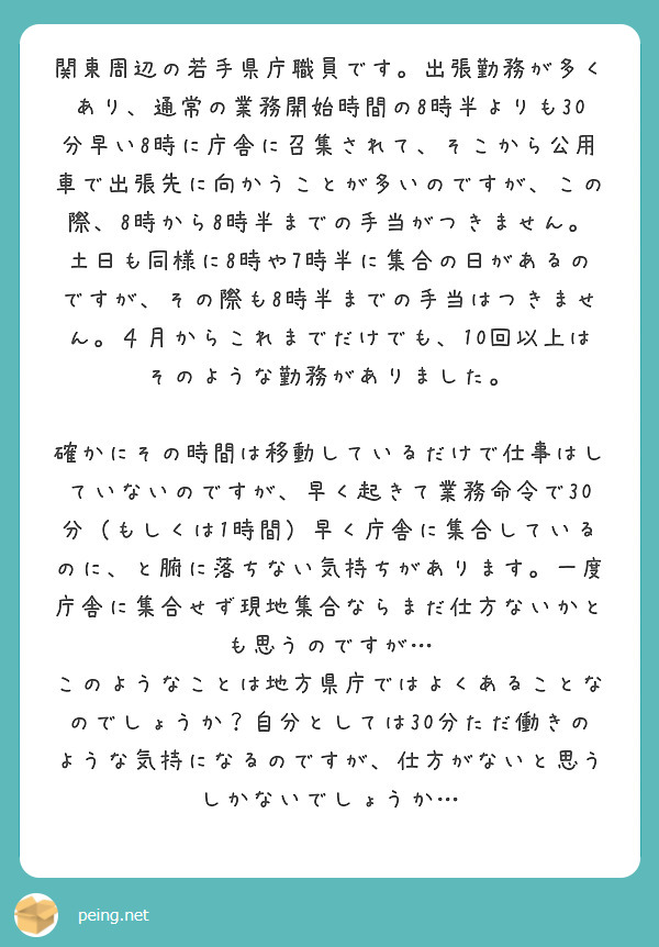 関東周辺の若手県庁職員です。出張勤務が多くあり、通常の業務開始時間の8時半よりも30分早い8時に庁舎に召集されて、そこから公用車で出張先に向かうことが多いのですが、この際、8時から8時半までの手当がつきません。
土日も同様に8時や7時半に集合の日があるのですが、その際も8時半までの手当はつきません。４月からこれまでだけでも、10回以上はそのような勤務がありました。

確かにその時間は移動しているだけで仕事はしていないのですが、早く起きて業務命令で30分（もしくは1時間）早く庁舎に集合しているのに、と腑に落ちない気持ちがあります。一度庁舎に集合せず現地集合ならまだ仕方ないかとも思うのですが…
このようなことは地方県庁ではよくあることなのでしょうか？自分としては30分ただ働きのような気持になるのですが、仕方がないと思うしかないでしょうか…