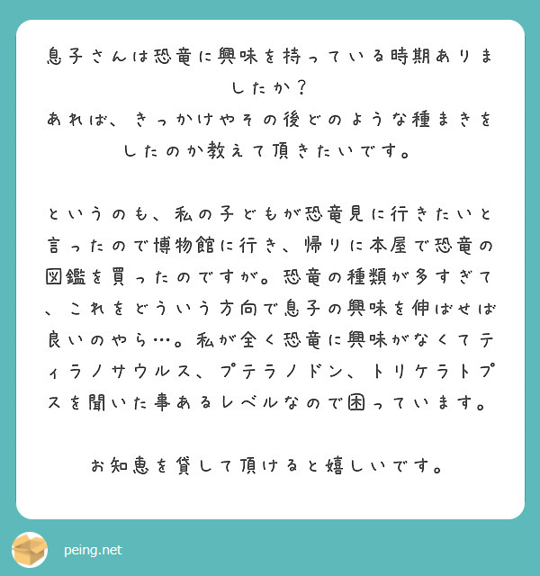 息子さんは恐竜に興味を持っている時期ありましたか？
あれば、きっかけやその後どのような種まきをしたのか教えて頂きたいです。

というのも、私の子どもが恐竜見に行きたいと言ったので博物館に行き、帰りに本屋で恐竜の図鑑を買ったのですが。恐竜の種類が多すぎて、これをどういう方向で息子の興味を伸ばせば良いのやら…。私が全く恐竜に興味がなくてティラノサウルス、プテラノドン、トリケラトプスを聞いた事あるレベルなので困っています。

お知恵を貸して頂けると嬉しいです。