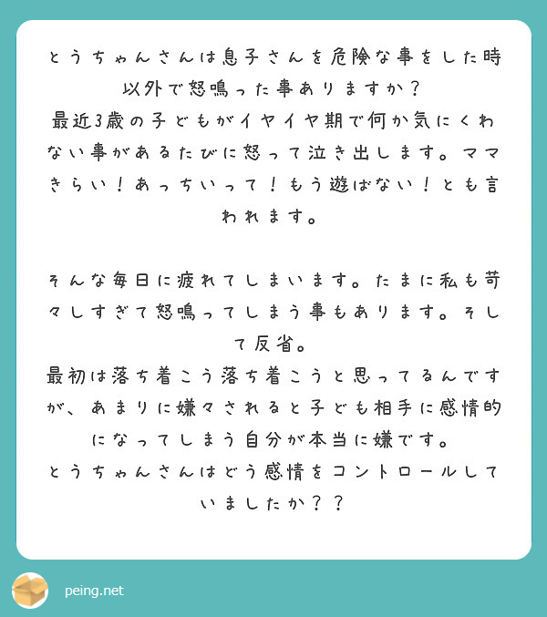 とうちゃんさんは息子さんを危険な事をした時以外で怒鳴った事ありますか？
最近3歳の子どもがイヤイヤ期で何か気にくわない事があるたびに怒って泣き出します。ママきらい！あっちいって！もう遊ばない！とも言われます。

そんな毎日に疲れてしまいます。たまに私も苛々しすぎて怒鳴ってしまう事もあります。そして反省。
最初は落ち着こう落ち着こうと思ってるんですが、あまりに嫌々されると子ども相手に感情的になってしまう自分が本当に嫌です。
とうちゃんさんはどう感情をコントロールしていましたか？？