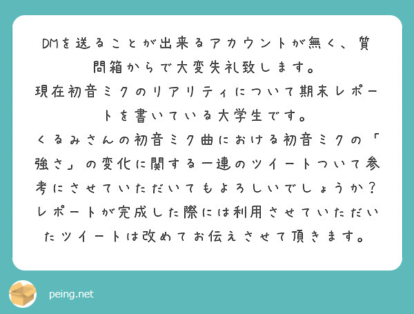 DMを送ることが出来るアカウントが無く、質問箱からで大変失礼致します。
現在初音ミクのリアリティについて期末レポートを書いている大学生です。
くるみさんの初音ミク曲における初音ミクの「強さ」の変化に関する一連のツイートついて参考にさせていただいてもよろしいでしょうか？
レポートが完成した際には利用させていただいたツイートは改めてお伝えさせて頂きます。
