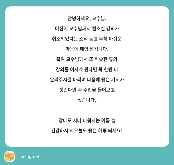 안녕하세요, 교수님.
이전에 교수님께서 웹소설 강의가 취소되었다는 소식 듣고 무척 아쉬운 마음에 페잉 남깁니다.
혹여 교수님께서 또 비슷한 류의 강의를 여시게 된다면 꼭 한번 더 알려주시길 바라며 다음에 좋은 기회가 생긴다면 꼭 수업을 들어보고 싶습니다.

장마도 지나 더워지는 여름 늘 건강하시고 오늘도 좋은 하루 되세요!