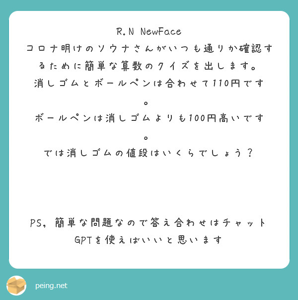 R.N NewFace
コロナ明けのソウナさんがいつも通りか確認するために簡単な算数のクイズを出します。
消しゴムとボールペンは合わせて110円です。
ボールペンは消しゴムよりも100円高いです。
では消しゴムの値段はいくらでしょう？



PS，簡単な問題なので答え合わせはチャットGPTを使えばいいと思います