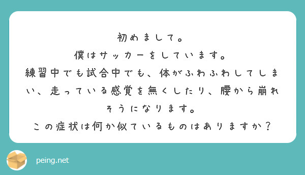 初めまして。
僕はサッカーをしています。
練習中でも試合中でも、体がふわふわしてしまい、走っている感覚を無くしたり、腰から崩れそうになります。
この症状は何か似ているものはありますか？