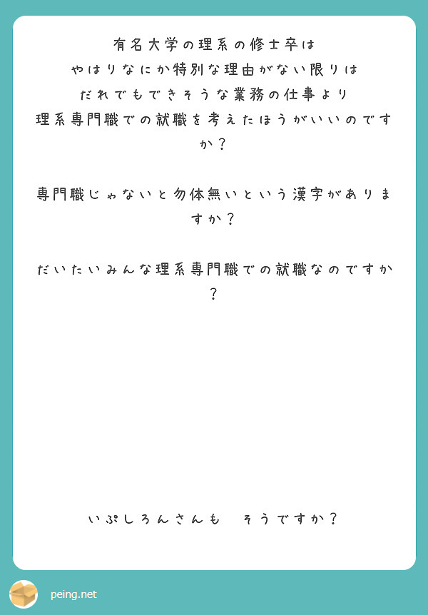 有名大学の理系の修士卒は
やはりなにか特別な理由がない限りは
だれでもできそうな業務の仕事より
理系専門職での就職を考えたほうがいいのですか？

専門職じゃないと勿体無いという漢字がありますか？

だいたいみんな理系専門職での就職なのですか？








いぷしろんさんも　そうですか？