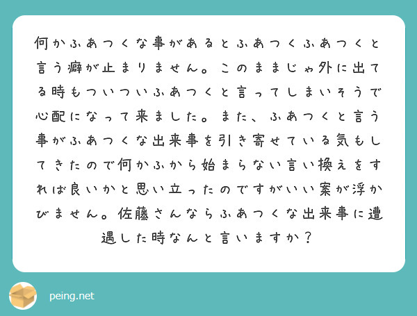 何かふあつくな事があるとふあつくふあつくと言う癖が止まりません。このままじゃ外に出てる時もついついふあつくと言ってしまいそうで心配になって来ました。また、ふあつくと言う事がふあつくな出来事を引き寄せている気もしてきたので何かふから始まらない言い換えをすれば良いかと思い立ったのですがいい案が浮かびません。佐藤さんならふあつくな出来事に遭遇した時なんと言いますか？