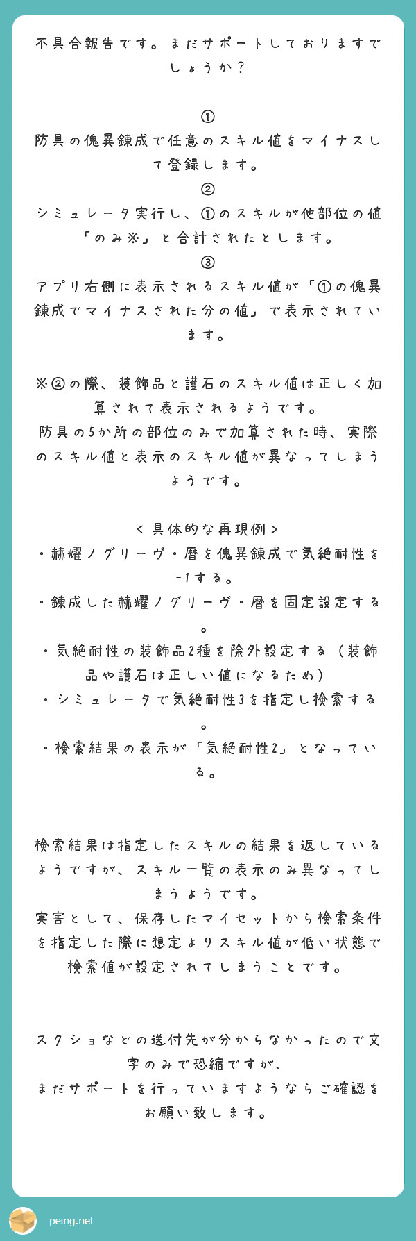 不具合報告です。まだサポートしておりますでしょうか？

① 防具の傀異錬成で任意のスキル値をマイナスして登録します。
② シミュレータ実行し、①のスキルが他部位の値「のみ※」と合計されたとします。
③ アプリ右側に表示されるスキル値が「①の傀異錬成でマイナスされた分の値」で表示されています。

※②の際、装飾品と護石のスキル値は正しく加算されて表示されるようです。
防具の5か所の部位のみで加算された時、実際のスキル値と表示のスキル値が異なってしまうようです。

＜具体的な再現例＞
・赫耀ノグリーヴ・暦を傀異錬成で気絶耐性を-1する。
・錬成した赫耀ノグリーヴ・暦を固定設定する。
・気絶耐性の装飾品2種を除外設定する（装飾品や護石は正しい値になるため）
・シミュレータで気絶耐性3を指定し検索する。
・検索結果の表示が「気絶耐性2」となっている。


検索結果は指定したスキルの結果を返しているようですが、スキル一覧の表示のみ異なってしまうようです。
実害として、保存したマイセットから検索条件を指定した際に想定よりスキル値が低い状態で検索値が設定されてしまうことです。


スクショなどの送付先が分からなかったので文字のみで恐縮ですが、
まだサポートを行っていますようならご確認をお願い致します。