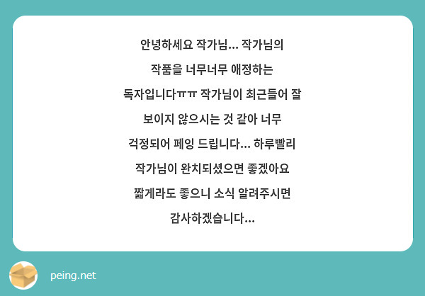안녕하세요 작가님... 작가님의 작품을 너무너무 애정하는 독자입니다ㅠㅠ 작가님이 최근들어 잘 보이지 않으시는 것 같아 너무 걱정되어 페잉 드립니다... 하루빨리 작가님이 완치되셨으면 좋겠아요 짧게라도 좋으니 소식 알려주시면 감사하겠습니다...
