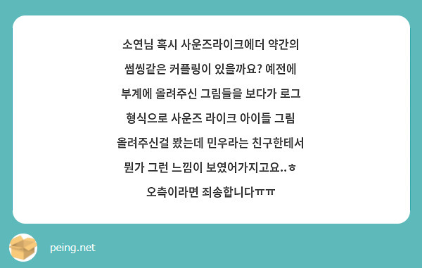 소연님 혹시 사운즈라이크에더 약간의 썸씽같은 커플링이 있을까요? 예전에 부계에 올려주신 그림들을 보다가 로그 형식으로 사운즈 라이크 아이들 그림 올려주신걸 봤는데 민우라는 친구한테서 뭔가 그런 느낌이 보였어가지고요..ㅎ
오측이라면 죄송합니다ㅠㅠ