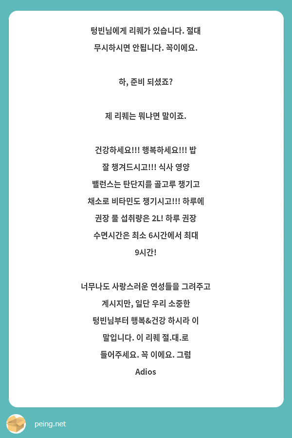 텅빈님에게 리퀘가 있습니다. 절대 무시하시면 안됩니다. 꼭이에요.

하, 준비 되셨죠?

제 리퀘는 뭐냐면 말이죠.

건강하세요!!! 행복하세요!!! 밥 잘 챙겨드시고!!! 식사 영양 밸런스는 탄단지를 골고루 챙기고 채소로 비타민도 챙기시고!!! 하루에 권장 물 섭취량은 2L! 하루 권장 수면시간은 최소 6시간에서 최대 9시간!

너무나도 사랑스러운 연성들을 그려주고 계시지만, 일단 우리 소중한 텅빈님부터 행복&건강 하시라 이 말입니다. 이 리퀘 절.대.로 들어주세요. 꼭 이에요. 그럼 Adios