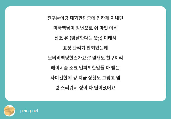 친구들이랑 대화한던중에 친하게 지내던 미국백남이 장난으로 쉬 마잇 아베 신조 유 (암살한다는 뜻;;) 이래서 표정 관리가 안되었는데 오버리액팅한건가요?? 원래도 친구끼리 레이시즘 조크 언피씨한말들 다 뱉는 사이긴한데 걍 지금 상황도 그렇고 넘 읭 스러워서 정이 다 떨어졌어요