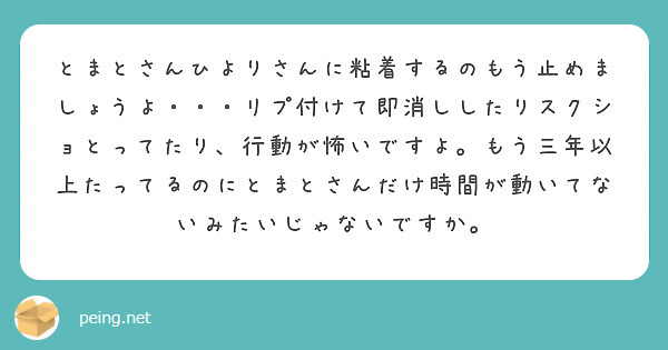 とまとさんひよりさんに粘着するのもう止めましょうよ・・・リプ付けて即消ししたりスクショとってたり、行動が怖いですよ。もう三年以上たってるのにとまとさんだけ時間が動いてないみたいじゃないですか。